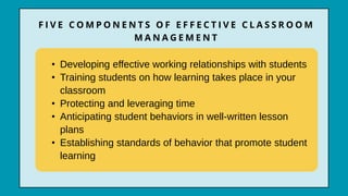 • Developing effective working relationships with students
• Training students on how learning takes place in your
classroom
• Protecting and leveraging time
• Anticipating student behaviors in well-written lesson
plans
• Establishing standards of behavior that promote student
learning
F I V E C O M P O N E N T S O F E F F E C T I V E C L A S S R O O M
M A N A G E M E N T
 