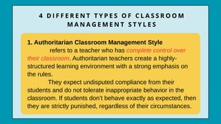 1. Authoritarian Classroom Management Style
refers to a teacher who has complete control over
their classroom. Authoritarian teachers create a highly-
structured learning environment with a strong emphasis on
the rules.
They expect undisputed compliance from their
students and do not tolerate inappropriate behavior in the
classroom. If students don’t behave exactly as expected, then
they are strictly punished, regardless of their circumstances.
4 D I F F E R E N T T Y P E S O F C L A S S R O O M
M A N A G E M E N T S T Y L E S
 