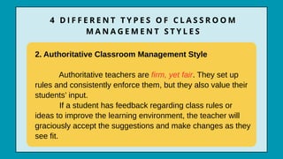 2. Authoritative Classroom Management Style
Authoritative teachers are firm, yet fair. They set up
rules and consistently enforce them, but they also value their
students’ input.
If a student has feedback regarding class rules or
ideas to improve the learning environment, the teacher will
graciously accept the suggestions and make changes as they
see fit.
4 D I F F E R E N T T Y P E S O F C L A S S R O O M
M A N A G E M E N T S T Y L E S
 