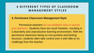 3. Permissive Classroom Management Style
Permissive teachers do not establish rules or punish
poor behavior. Students have too much freedom, resulting in
a disorderly and unproductive learning environment. With the
permissive classroom being so non-punitive and lacking
structure, students often take control over it with little to no
challenge from the teacher.
4 D I F F E R E N T T Y P E S O F C L A S S R O O M
M A N A G E M E N T S T Y L E S
 