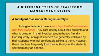 4. Indulgent Classroom Management Style
Indulgent teachers have a very high level of involvement
with their students. They care deeply about their students and
what is going on in their lives but tend to be too friendly.
Consequently, indulgent teachers are generally well-liked by
their students who feel comfortable talking to them. However,
these teachers frequently lose their authority as the students
see them only as a friend.
4 D I F F E R E N T T Y P E S O F C L A S S R O O M
M A N A G E M E N T S T Y L E S
 