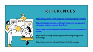 R E F E R E N C E S
https://blog.vancity.com/6-ways-can-support-people-disabilities/
https://insightstobehavior.com/blog/7-classroom-management-
strategies-students-learning-disorders/
https://www.continentalpress.com/blog/classroom-management-
styles/
https://www.readingrockets.org/article/building-background-
knowledge
https://poorvucenter.yale.edu/StudentsPriorKnowledge
 
