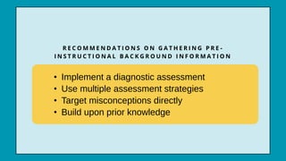 R E C O M M E N D A T I O N S O N G A T H E R I N G P R E -
I N S T R U C T I O N A L B A C K G R O U N D I N F O R M A T I O N
• Implement a diagnostic assessment
• Use multiple assessment strategies
• Target misconceptions directly
• Build upon prior knowledge
 