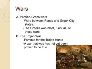 Wars
A. Persian-Greco wars
-Wars between Persia and Greek City
states.
-The Greeks won most, if not all, of
these wars.
B. The Trojan War
-Famous for the Trojan Horse
-A war that was has not yet been
proven to be true
 