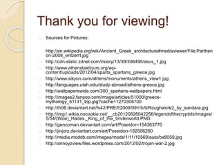 Thank you for viewing!
Sources for Pictures:
http://en.wikipedia.org/wiki/Ancient_Greek_architecture#mediaviewer/File:Parthen
on-2008_entzerrt.jpg
http://cdn-static.zdnet.com/i/story/13/39/306495/zeus_1.jpg
http://www.athenstaxitours.org/wp-
content/uploads/2012/04/sparta_spartans_greece.jpg
http://www.sikyon.com/athens/monuments/athens_view1.jpg
http://languages.utah.edu/study-abroad/athens-greece.jpg
http://wallpaperswide.com/300_spartans-wallpapers.html
http://images2.fanpop.com/image/articles/51000/greece-
mythology_51131_top.jpg?cache=1270308700
http://th06.deviantart.net/fs42/PRE/f/2009/091/b/9/Roughwork2_by_sandara.jpg
http://img1.wikia.nocookie.net/__cb20120826042256/legendofthecryptids/images/
5/54/(Woe)_Hades,_King_of_the_Underworld.PNG
http://genzoman.deviantart.com/art/Poseidon-154363770
http://jinjorz.deviantart.com/art/Poseidon-182506260
http://media.moddb.com/images/mods/1/11/10569/auto/bx8059.jpg
http://annoyzview.files.wordpress.com/2012/02/trojan-war-2.jpg
 