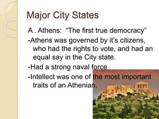Major City States
A . Athens: “The first true democracy”
-Athens was governed by it’s citizens,
who had the rights to vote, and had an
equal say in the City state.
-Had a strong naval force
-Intellect was one of the most important
traits of an Athenian.
 