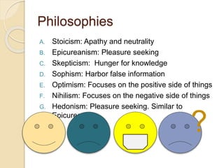 Philosophies
A. Stoicism: Apathy and neutrality
B. Epicureanism: Pleasure seeking
C. Skepticism: Hunger for knowledge
D. Sophism: Harbor false information
E. Optimism: Focuses on the positive side of things
F. Nihilism: Focuses on the negative side of things
G. Hedonism: Pleasure seeking. Similar to
Epicureanism
?
 