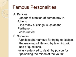Famous Personalities
A. Pericles
-Leader of creation of democracy in
Athens
-Had many buildings, such as the
Parthenon,
constructed
B. Socrates
-A philosopher famous for trying to explain
the meaning of life and by teaching with
use of questions.
-Was sentenced to death by poison for
“poisoning the minds of the youth”
 