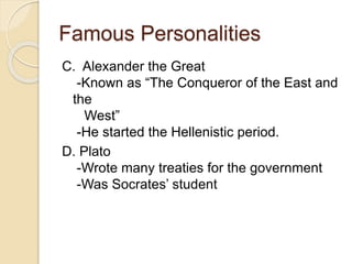 Famous Personalities
C. Alexander the Great
-Known as “The Conqueror of the East and
the
West”
-He started the Hellenistic period.
D. Plato
-Wrote many treaties for the government
-Was Socrates’ student
 