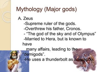 Mythology (Major gods)
A. Zeus
-Supreme ruler of the gods.
-Overthrew his father, Cronos.
- “The god of the sky and of Olympus”
-Married to Hera, but is known to
have
many affairs, leading to the
“demigods”.
-He uses a thunderbolt as a weapon.
 