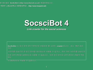 SocsciBot 4 Link crawler for the social sciences 본 매뉴얼은  SocSciBot 3 (http://socscibot.wlv.ac.uk/)  한글버전입니다 .  박한우  ( 영남대학교 언론정보학과  , http://www.hanpark.net) SocSciBot  는 링크 분석 연구 목적으로 만들어진 웹 사이트  crawler 입니다 .  하나  혹은 여러 개의  사이트를 대상으로 한 링크 분석을 처리하는데 사용될 수 있거나 ,  여러 개의 사이트를 대상으로 하여 검색 엔진을 실행하는데 사용될 수 있습니다 .  또한 링크 분석과 검색 엔진이 어떻게 작동하는 지 설명하는데 사용할 수 있습니다 .  