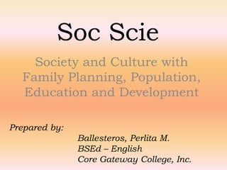 Soc Scie
Society and Culture with
Family Planning, Population,
Education and Development
Prepared by:
Ballesteros, Perlita M.
BSEd – English
Core Gateway College, Inc.
 