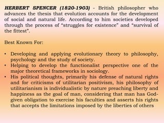 HERBERT SPENCER (1820-1903) - British philosopher who
advances the thesis that evolution accounts for the development
of social and natural life. According to him societies developed
through the process of “struggles for existence” and “survival of
the fittest”.
Best Known For:
• Developing and applying evolutionary theory to philosophy,
psychology and the study of society.
• Helping to develop the functionalist perspective one of the
major theoretical frameworks in sociology.
• His political thoughts, primarily his defense of natural rights
and for criticisms of utilitarian positivism, his philosophy of
utilitarianism is individualistic by nature preaching liberty and
happiness as the goal of man, considering that man has God-
given obligation to exercise his faculties and asserts his rights
that accepts the limitations imposed by the liberties of others
 