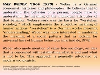 MAX WEBER (1864 1920) - Weber is a German
economist, historian and philosopher. He believes that to
understand the behavior of a person, people have to
understand the meaning of the individual attributes of
that behavior. Webers work was the basis for “Verstehen
sociology,” which emphasizes the subjective meaning of
human actions. “verstehen” is a German works meaning
“understanding,” Weber was more interested in analyzing
the meaning of a social pattern that in looking for
universal laws of human behaviour (martindale,1978).
Weber also made mention of value free sociology, an idea
that is concerned with establishing what is end and what
is not to be. This approach is generally advocated by
modern sociologists.
References: Society and Culture With Family Planning by De Leaño and Corpuz; Encyclopedia Americana; Wikipedia
Posted by PSYCHElein..Feed Your Mind !!! at 10:26 AM
Labels: Society and Culture (1st Semester) 2014 - 2015
 
