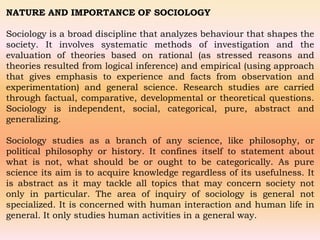 NATURE AND IMPORTANCE OF SOCIOLOGY
Sociology is a broad discipline that analyzes behaviour that shapes the
society. It involves systematic methods of investigation and the
evaluation of theories based on rational (as stressed reasons and
theories resulted from logical inference) and empirical (using approach
that gives emphasis to experience and facts from observation and
experimentation) and general science. Research studies are carried
through factual, comparative, developmental or theoretical questions.
Sociology is independent, social, categorical, pure, abstract and
generalizing.
Sociology studies as a branch of any science, like philosophy, or
political philosophy or history. It confines itself to statement about
what is not, what should be or ought to be categorically. As pure
science its aim is to acquire knowledge regardless of its usefulness. It
is abstract as it may tackle all topics that may concern society not
only in particular. The area of inquiry of sociology is general not
specialized. It is concerned with human interaction and human life in
general. It only studies human activities in a general way.
 