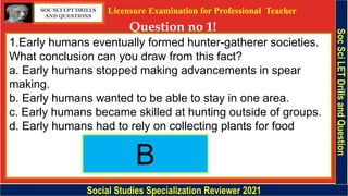 Licensure Examination for Professional Teacher
Question no 1!
Social Studies Specialization Reviewer 2021
Soc
Sci
LET
Drills
and
Question
1.Early humans eventually formed hunter-gatherer societies.
What conclusion can you draw from this fact?
a. Early humans stopped making advancements in spear
making.
b. Early humans wanted to be able to stay in one area.
c. Early humans became skilled at hunting outside of groups.
d. Early humans had to rely on collecting plants for food
SOC SCI LPT DRILLS
AND QUESTIONS
B
 