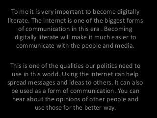 To me it is very important to become digitally
literate. The internet is one of the biggest forms
of communication in this era . Becoming
digitally literate will make it much easier to
communicate with the people and media.
This is one of the qualities our politics need to
use in this world. Using the internet can help
spread messages and ideas to others. It can also
be used as a form of communication. You can
hear about the opinions of other people and
use those for the better way.
 