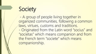 Society
- A group of people living together in
organized communities, following a common
laws, virtues, customs and traditions.
- Originated from the Latin word “socius” and
“societas” which means companion and from
the French term “societe” which means
companionship.
 
