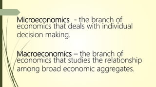 Microeconomics - the branch of
economics that deals with individual
decision making.
Macroeconomics – the branch of
economics that studies the relationship
among broad economic aggregates.
 