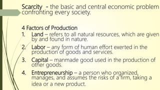 Scarcity - the basic and central economic problem
confronting every society.
4 Factors of Production
1. Land – refers to all natural resources, which are given
by and found in nature.
2. Labor – any form of human effort exerted in the
production of goods and services.
3. Capital – manmade good used in the production of
other goods.
4. Entrepreneurship – a person who organized,
manages, and assumes the risks of a firm, taking a
idea or a new product.
 
