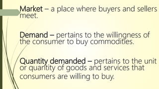 Market – a place where buyers and sellers
meet.
Demand – pertains to the willingness of
the consumer to buy commodities.
Quantity demanded – pertains to the unit
or quantity of goods and services that
consumers are willing to buy.
 