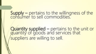Supply – pertains to the willingness of the
consumer to sell commodities.
Quantity supplied – pertains to the unit or
quantity of goods and services that
suppliers are willing to sell.
 