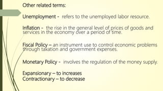 Other related terms:
Unemployment - refers to the unemployed labor resource.
Inflation - the rise in the general level of prices of goods and
services in the economy over a period of time.
Fiscal Policy – an instrument use to control economic problems
through taxation and government expenses.
Monetary Policy - involves the regulation of the money supply.
Expansionary – to increases
Contractionary – to decrease
 
