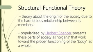 Structural-Functional Theory
- theory about the origin of the society due to
the harmonious relationship between its
members.
- popularized by Herbert Spencer, presents
these parts of society as "organs" that work
toward the proper functioning of the "body" as
a whole.
 