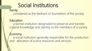 Social Institutions
Family
considered as the bedrock or foundation of the society
Education
a formal institution designated to preserve and transfer
cultural knowledge and identity to the members of a society
Economy
a social institution generally responsible for the production
and allocation of scarce resources and services
 