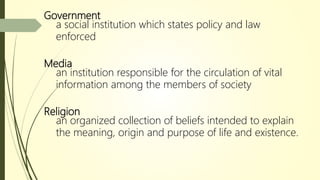Government
a social institution which states policy and law
enforced
Media
an institution responsible for the circulation of vital
information among the members of society
Religion
an organized collection of beliefs intended to explain
the meaning, origin and purpose of life and existence.
 