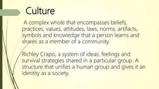 Culture
A complex whole that encompasses beliefs,
practices, values, attitudes, laws, norms, artifacts,
symbols and knowledge that a person learns and
shares as a member of a community.
Richley Crapo, a system of ideas, feelings and
survival strategies shared in a particular group. A
structure that unifies a human group and gives it an
identity as a society.
 