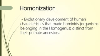 Homonization
- Evolutionary development of human
characteristics that made hominids (organisms
belonging in the Homogenus) distinct from
their primate ancestors.
 