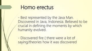 Homo erectus
- Best represented by the Java Man.
Discovered in Java, Indonesia. Believed to be
crucial in defining the moments by which
humanity evolved.
- Discovered fire ( there were a lot of
saying/theories how it was discovered
 