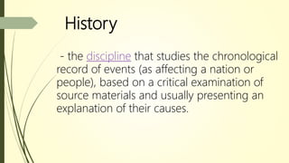 History
- the discipline that studies the chronological
record of events (as affecting a nation or
people), based on a critical examination of
source materials and usually presenting an
explanation of their causes.
 