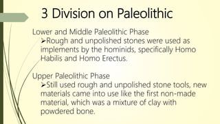 3 Division on Paleolithic
Lower and Middle Paleolithic Phase
Rough and unpolished stones were used as
implements by the hominids, specifically Homo
Habilis and Homo Erectus.
Upper Paleolithic Phase
Still used rough and unpolished stone tools, new
materials came into use like the first non-made
material, which was a mixture of clay with
powdered bone.
 