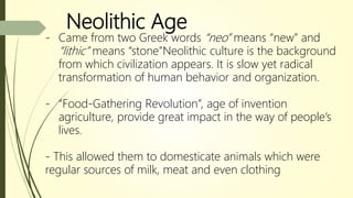 Neolithic Age
- Came from two Greek words “neo” means “new” and
“lithic” means “stone”Neolithic culture is the background
from which civilization appears. It is slow yet radical
transformation of human behavior and organization.
- “Food-Gathering Revolution”, age of invention
agriculture, provide great impact in the way of people’s
lives.
- This allowed them to domesticate animals which were
regular sources of milk, meat and even clothing
 