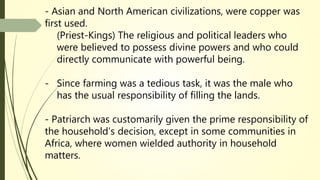 - Asian and North American civilizations, were copper was
first used.
(Priest-Kings) The religious and political leaders who
were believed to possess divine powers and who could
directly communicate with powerful being.
- Since farming was a tedious task, it was the male who
has the usual responsibility of filling the lands.
- Patriarch was customarily given the prime responsibility of
the household’s decision, except in some communities in
Africa, where women wielded authority in household
matters.
 