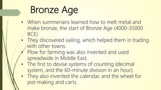Bronze Age
• When summerians learned how to melt metal and
make bronze, the start of Bronze Age (4000-35000
BCE)
• They discovered sailing, which helped them in trading
with other towns.
• Plow for farming was also invented and used
spreadwide in Middle East.
• The first to devise systems of counting (decimal
system, and the 60-minute division in an hour).
• They also invented the calendar, and the wheel for
pot-making and carts.
 