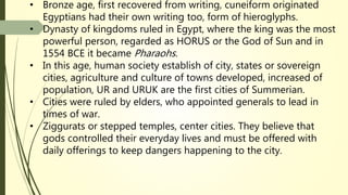 • Bronze age, first recovered from writing, cuneiform originated
Egyptians had their own writing too, form of hieroglyphs.
• Dynasty of kingdoms ruled in Egypt, where the king was the most
powerful person, regarded as HORUS or the God of Sun and in
1554 BCE it became Pharaohs.
• In this age, human society establish of city, states or sovereign
cities, agriculture and culture of towns developed, increased of
population, UR and URUK are the first cities of Summerian.
• Cities were ruled by elders, who appointed generals to lead in
times of war.
• Ziggurats or stepped temples, center cities. They believe that
gods controlled their everyday lives and must be offered with
daily offerings to keep dangers happening to the city.
 