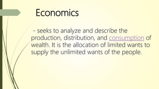 Economics
- seeks to analyze and describe the
production, distribution, and consumption of
wealth. It is the allocation of limited wants to
supply the unlimited wants of the people.
 