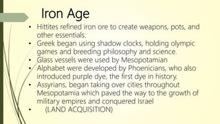 Iron Age
• Hittites refined iron ore to create weapons, pots, and
other essentials.
• Greek began using shadow clocks, holding olympic
games and breeding philosophy and science.
• Glass vessels were used by Mesopotamian
• Alphabet were developed by Phoenicians, who also
introduced purple dye, the first dye in history.
• Assyrians, began taking over cities throughout
Mesopotamia which paved the way to the growth of
military empires and conquered Israel
• (LAND ACQUISITION)
 