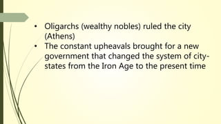• Oligarchs (wealthy nobles) ruled the city
(Athens)
• The constant upheavals brought for a new
government that changed the system of city-
states from the Iron Age to the present time
 