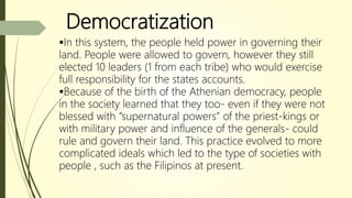 Democratization
In this system, the people held power in governing their
land. People were allowed to govern, however they still
elected 10 leaders (1 from each tribe) who would exercise
full responsibility for the states accounts.
Because of the birth of the Athenian democracy, people
in the society learned that they too- even if they were not
blessed with “supernatural powers” of the priest-kings or
with military power and influence of the generals- could
rule and govern their land. This practice evolved to more
complicated ideals which led to the type of societies with
people , such as the Filipinos at present.
 