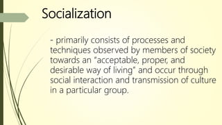 Socialization
- primarily consists of processes and
techniques observed by members of society
towards an “acceptable, proper, and
desirable way of living” and occur through
social interaction and transmission of culture
in a particular group.
 