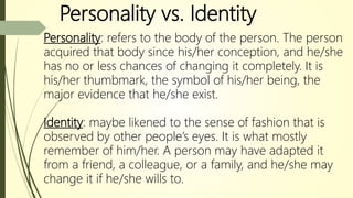 Personality vs. Identity
Personality: refers to the body of the person. The person
acquired that body since his/her conception, and he/she
has no or less chances of changing it completely. It is
his/her thumbmark, the symbol of his/her being, the
major evidence that he/she exist.
Identity: maybe likened to the sense of fashion that is
observed by other people’s eyes. It is what mostly
remember of him/her. A person may have adapted it
from a friend, a colleague, or a family, and he/she may
change it if he/she wills to.
 