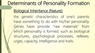 Determinants of Personality Formation
Biological Inheritance (Nature):
the genetic characteristics of one’s parents
have something to do with his/her personality.
Genes have provide “raw materials” from
which personality is formed, such as biological
structures, psychological processes, reflexes,
urges, capacity, intelligence and traits.
 