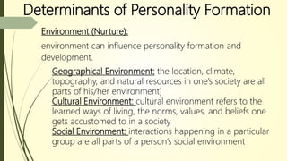Determinants of Personality Formation
Environment (Nurture):
environment can influence personality formation and
development.
Geographical Environment: the location, climate,
topography, and natural resources in one’s society are all
parts of his/her environment]
Cultural Environment: cultural environment refers to the
learned ways of living, the norms, values, and beliefs one
gets accustomed to in a society
Social Environment: interactions happening in a particular
group are all parts of a person’s social environment
 