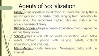 Agents of Socialization
Family: prime agents of socialization. It is from the family that a
person gets most of his/her traits, ranging from hereditary to
social one. One recognizes his/her roles and status in the
society because of family
Barkada or peers: helps a person experience things beyond he
or her family allows
School: plays a vital role on one’s socialization which helps
meets different person with varying beliefs, cultural
orientations, and attitudes
Mass Media: includes television. Newspaper, radio, and the
internet
 
