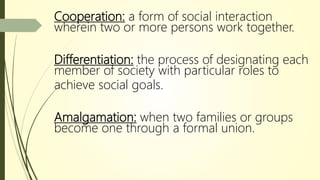 Cooperation: a form of social interaction
wherein two or more persons work together.
Differentiation: the process of designating each
member of society with particular roles to
achieve social goals.
Amalgamation: when two families or groups
become one through a formal union.
 