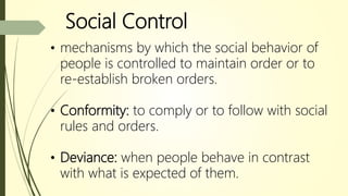 Social Control
• mechanisms by which the social behavior of
people is controlled to maintain order or to
re-establish broken orders.
• Conformity: to comply or to follow with social
rules and orders.
• Deviance: when people behave in contrast
with what is expected of them.
 
